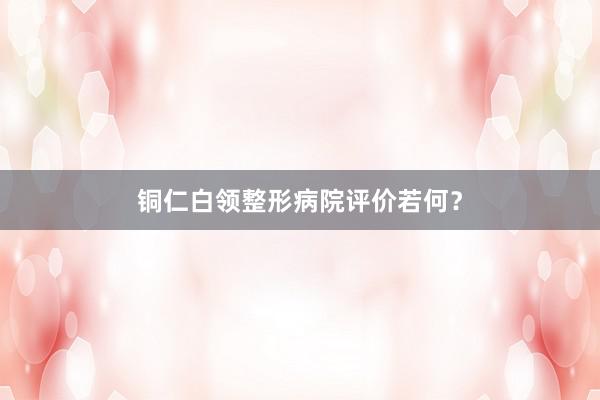 铜仁白领整形病院评价若何？