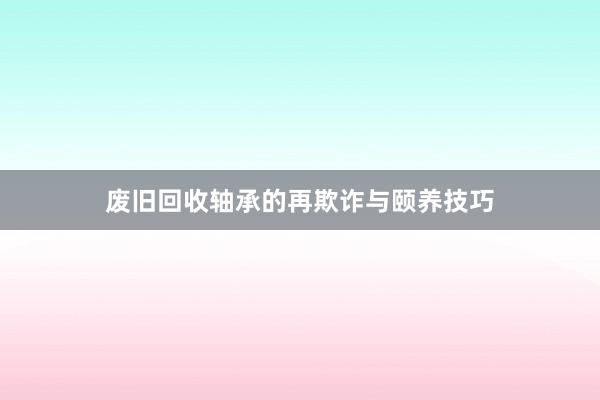 废旧回收轴承的再欺诈与颐养技巧