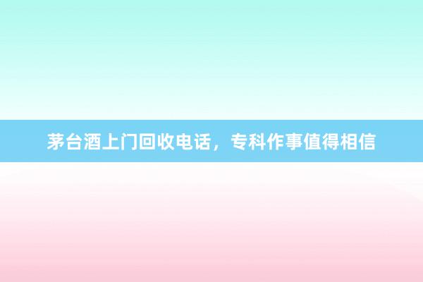 茅台酒上门回收电话，专科作事值得相信