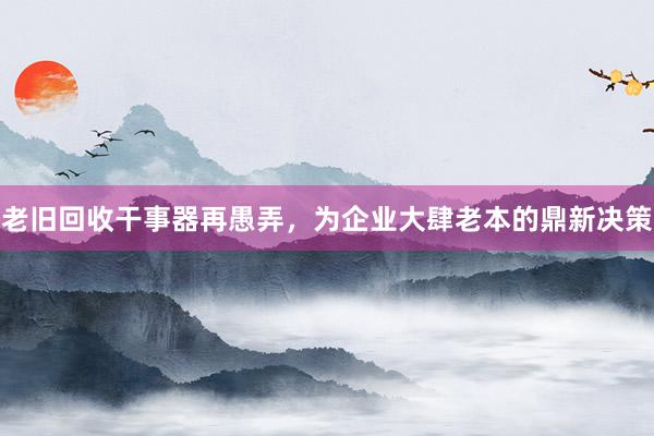 老旧回收干事器再愚弄，为企业大肆老本的鼎新决策